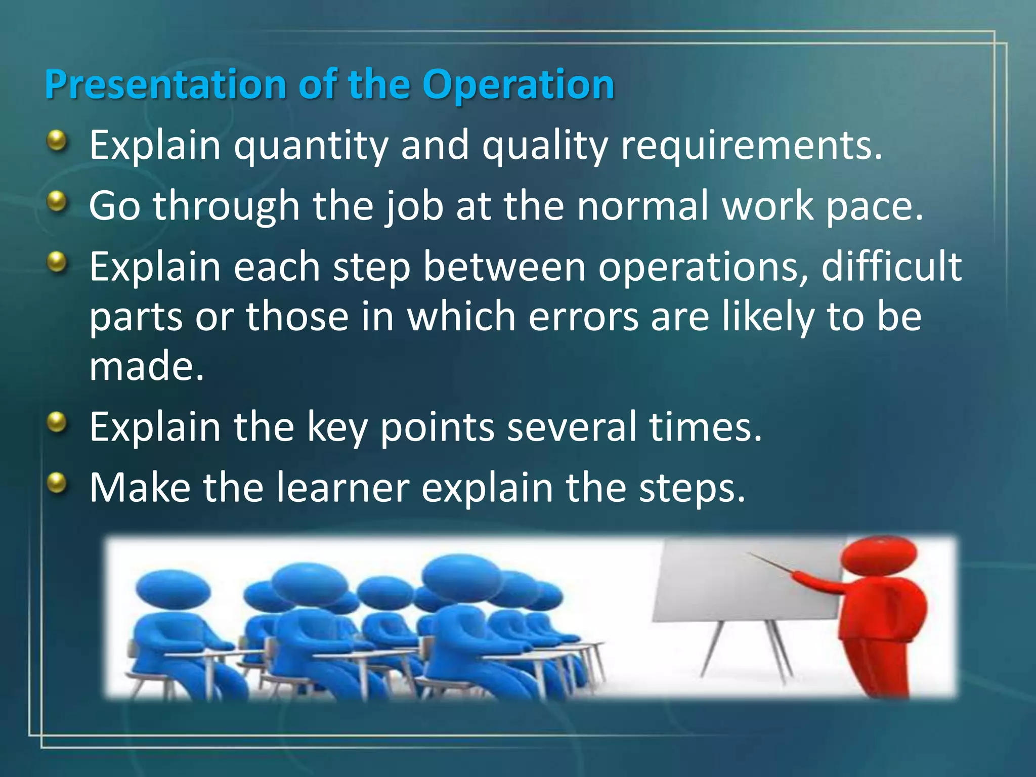 Presentation of the Operation
Explain quantity and quality requirements.
Go through the job at the normal work pace.
Explain each step between operations, difficult
parts or those in which errors are likely to be
made.
Explain the key points several times.
Make the learner explain the steps.
 