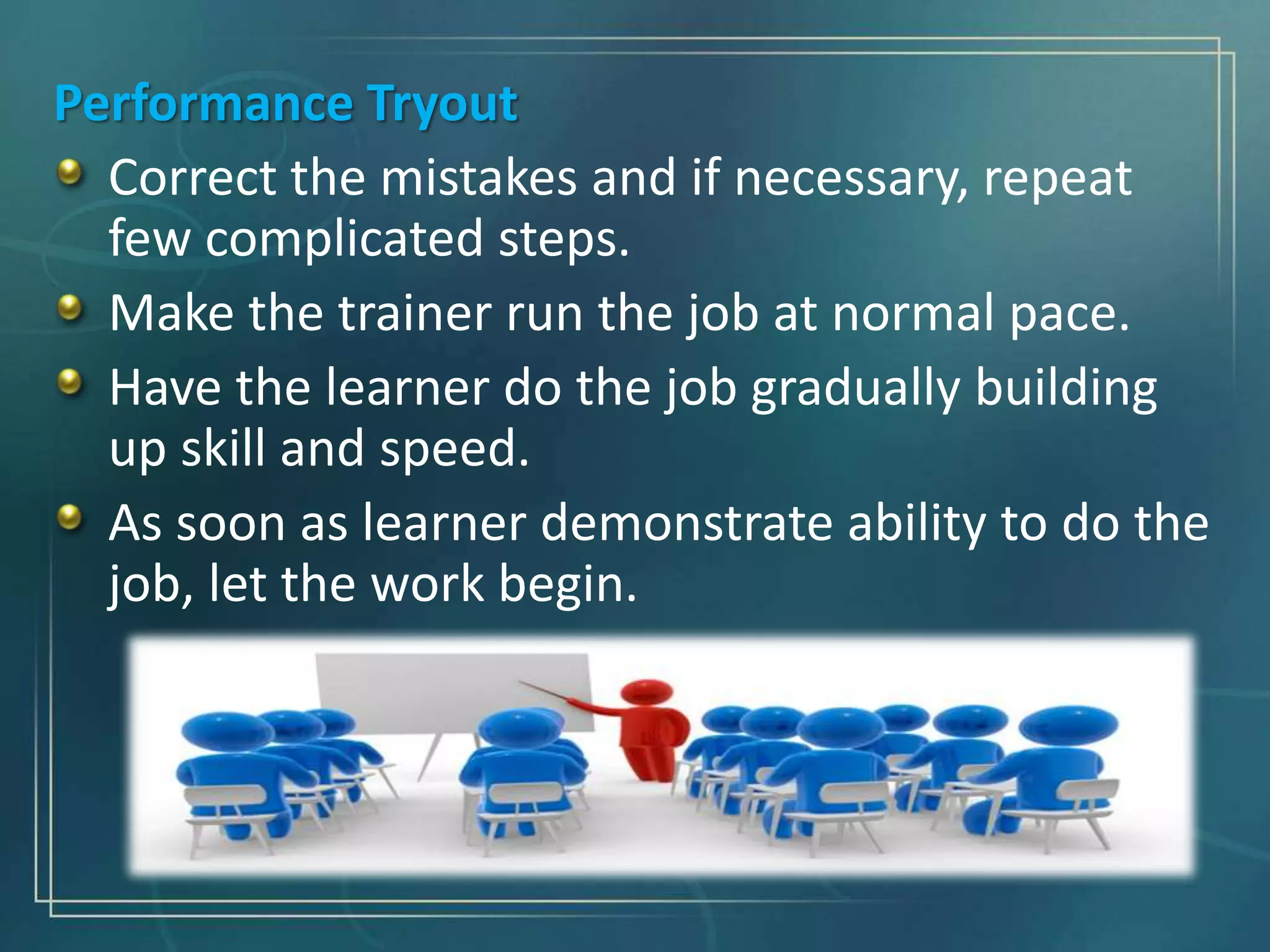 Performance Tryout
Correct the mistakes and if necessary, repeat
few complicated steps.
Make the trainer run the job at normal pace.
Have the learner do the job gradually building
up skill and speed.
As soon as learner demonstrate ability to do the
job, let the work begin.
 