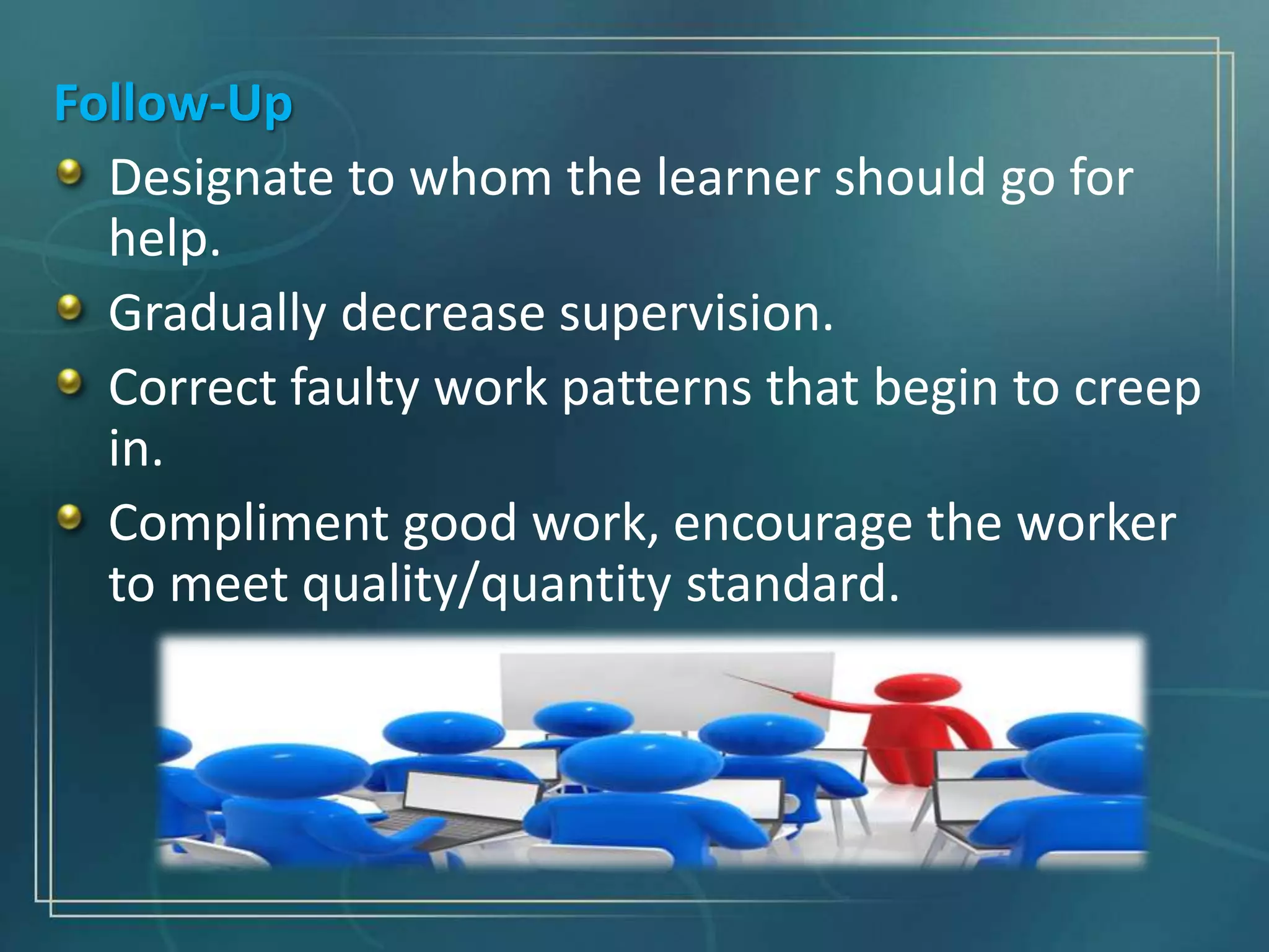 Follow-Up
Designate to whom the learner should go for
help.
Gradually decrease supervision.
Correct faulty work patterns that begin to creep
in.
Compliment good work, encourage the worker
to meet quality/quantity standard.
 