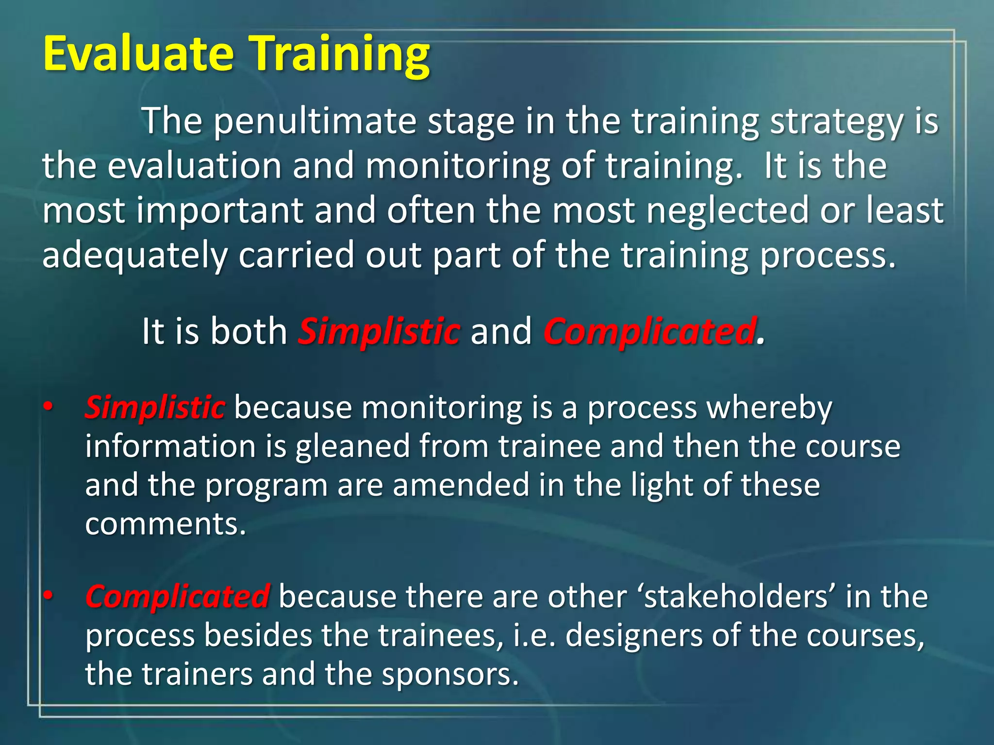 The penultimate stage in the training strategy is
the evaluation and monitoring of training. It is the
most important and often the most neglected or least
adequately carried out part of the training process.
It is both Simplistic and Complicated.
• Simplistic because monitoring is a process whereby
information is gleaned from trainee and then the course
and the program are amended in the light of these
comments.
• Complicated because there are other ‘stakeholders’ in the
process besides the trainees, i.e. designers of the courses,
the trainers and the sponsors.
Evaluate Training
 