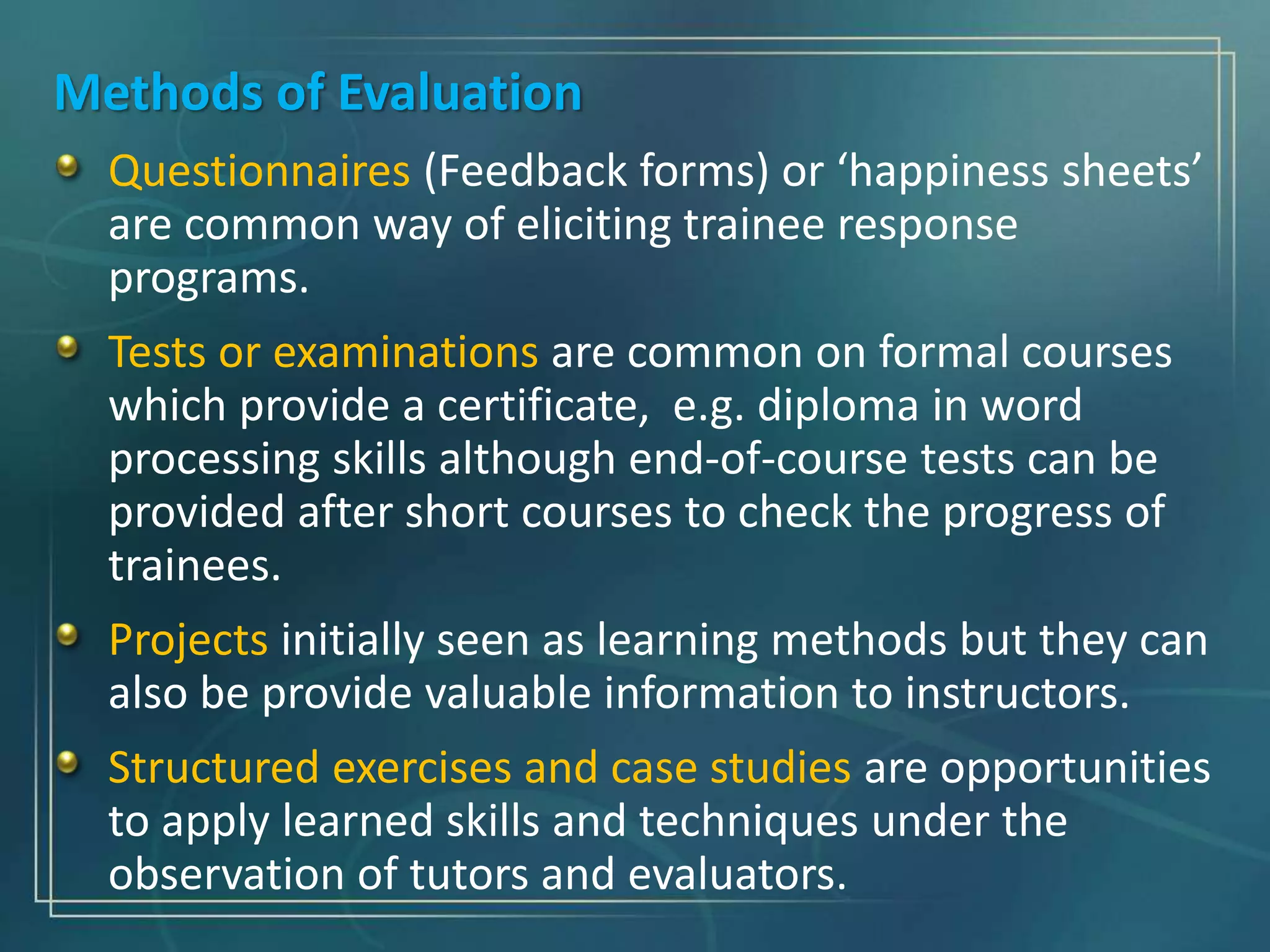 Methods of Evaluation
Questionnaires (Feedback forms) or ‘happiness sheets’
are common way of eliciting trainee response
programs.
Tests or examinations are common on formal courses
which provide a certificate, e.g. diploma in word
processing skills although end-of-course tests can be
provided after short courses to check the progress of
trainees.
Projects initially seen as learning methods but they can
also be provide valuable information to instructors.
Structured exercises and case studies are opportunities
to apply learned skills and techniques under the
observation of tutors and evaluators.
 