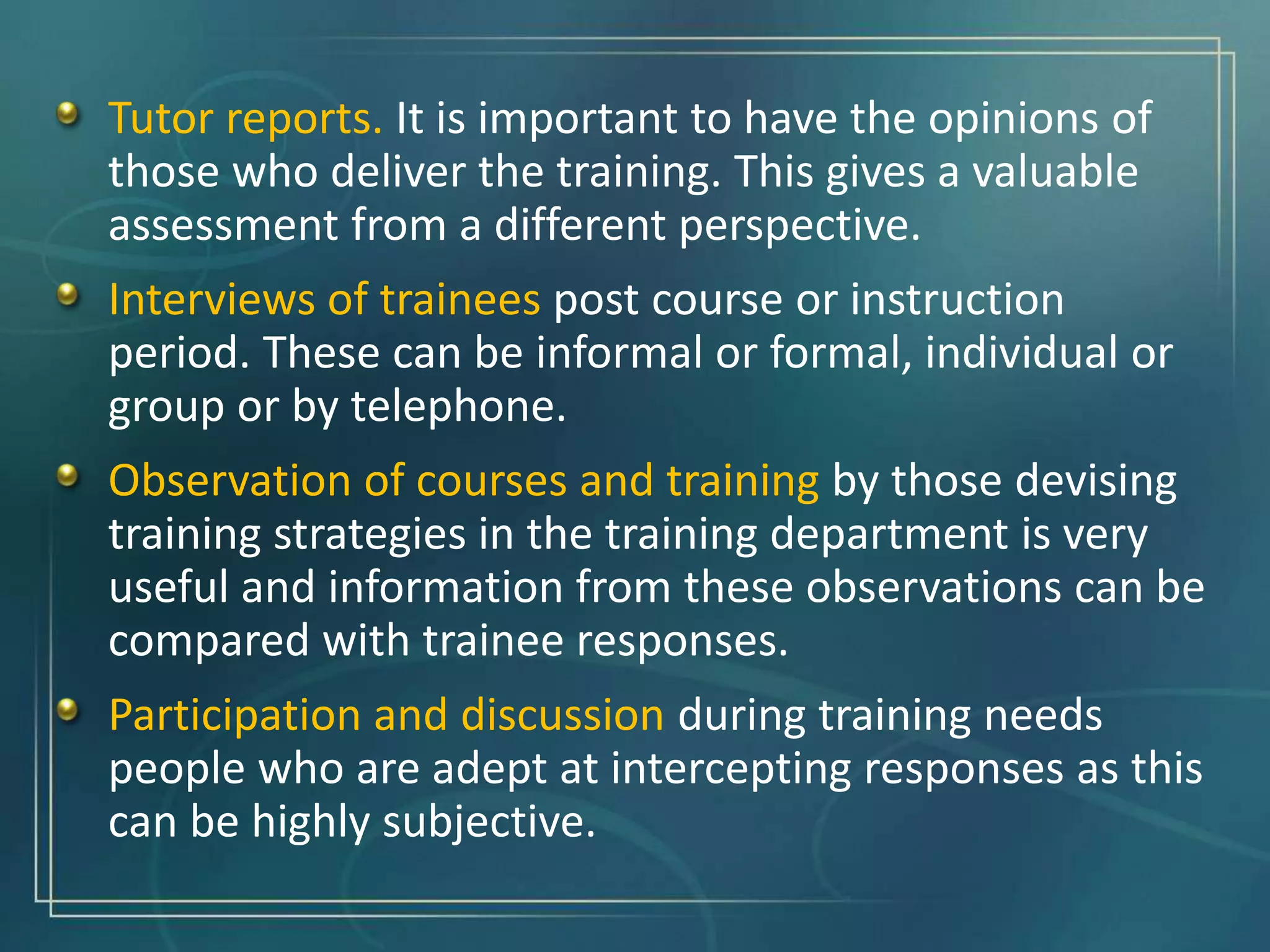 Tutor reports. It is important to have the opinions of
those who deliver the training. This gives a valuable
assessment from a different perspective.
Interviews of trainees post course or instruction
period. These can be informal or formal, individual or
group or by telephone.
Observation of courses and training by those devising
training strategies in the training department is very
useful and information from these observations can be
compared with trainee responses.
Participation and discussion during training needs
people who are adept at intercepting responses as this
can be highly subjective.
 