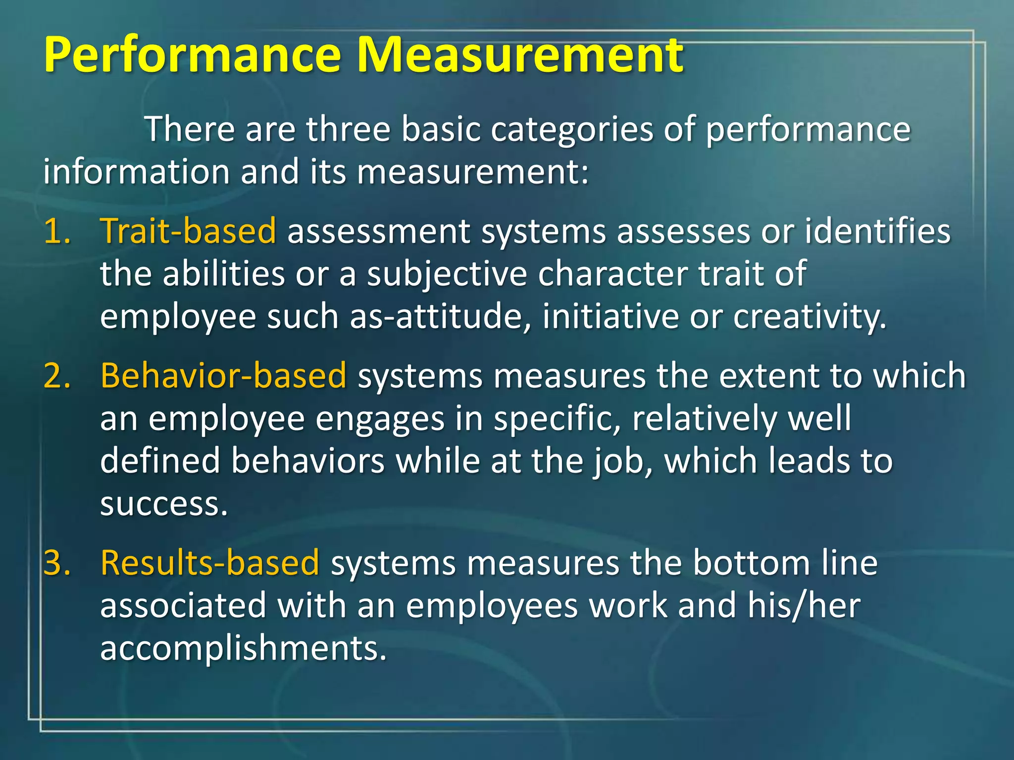 There are three basic categories of performance
information and its measurement:
1. Trait-based assessment systems assesses or identifies
the abilities or a subjective character trait of
employee such as-attitude, initiative or creativity.
2. Behavior-based systems measures the extent to which
an employee engages in specific, relatively well
defined behaviors while at the job, which leads to
success.
3. Results-based systems measures the bottom line
associated with an employees work and his/her
accomplishments.
Performance Measurement
 