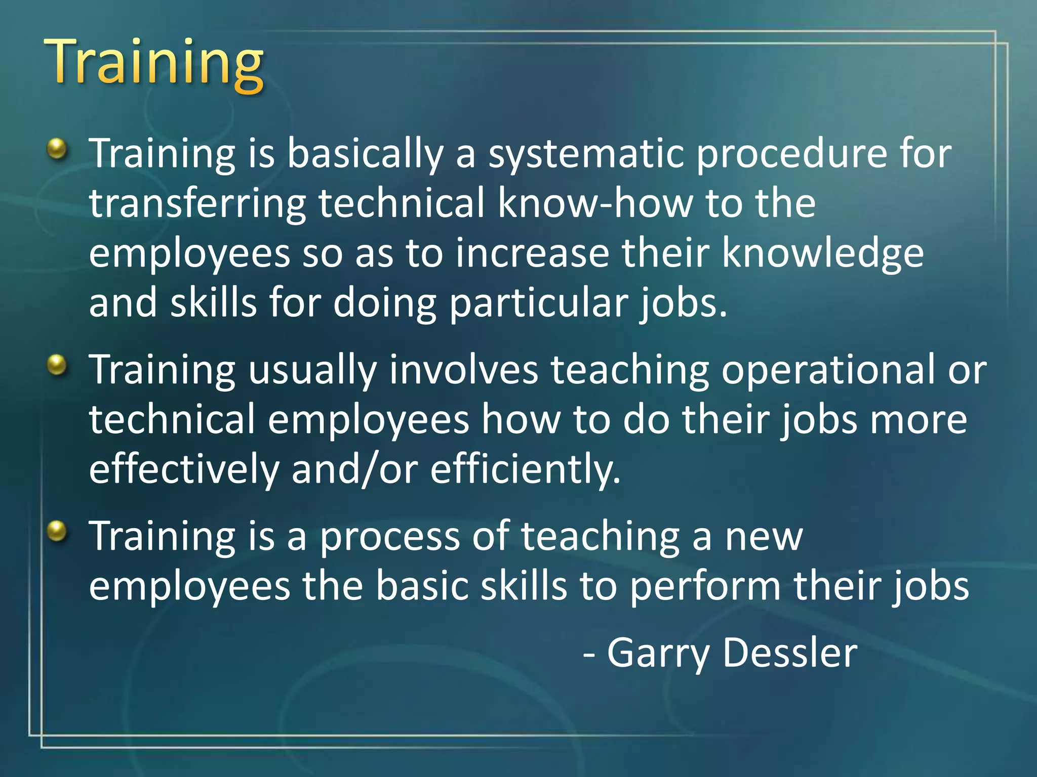 Training is basically a systematic procedure for
transferring technical know-how to the
employees so as to increase their knowledge
and skills for doing particular jobs.
Training usually involves teaching operational or
technical employees how to do their jobs more
effectively and/or efficiently.
Training is a process of teaching a new
employees the basic skills to perform their jobs
- Garry Dessler
 