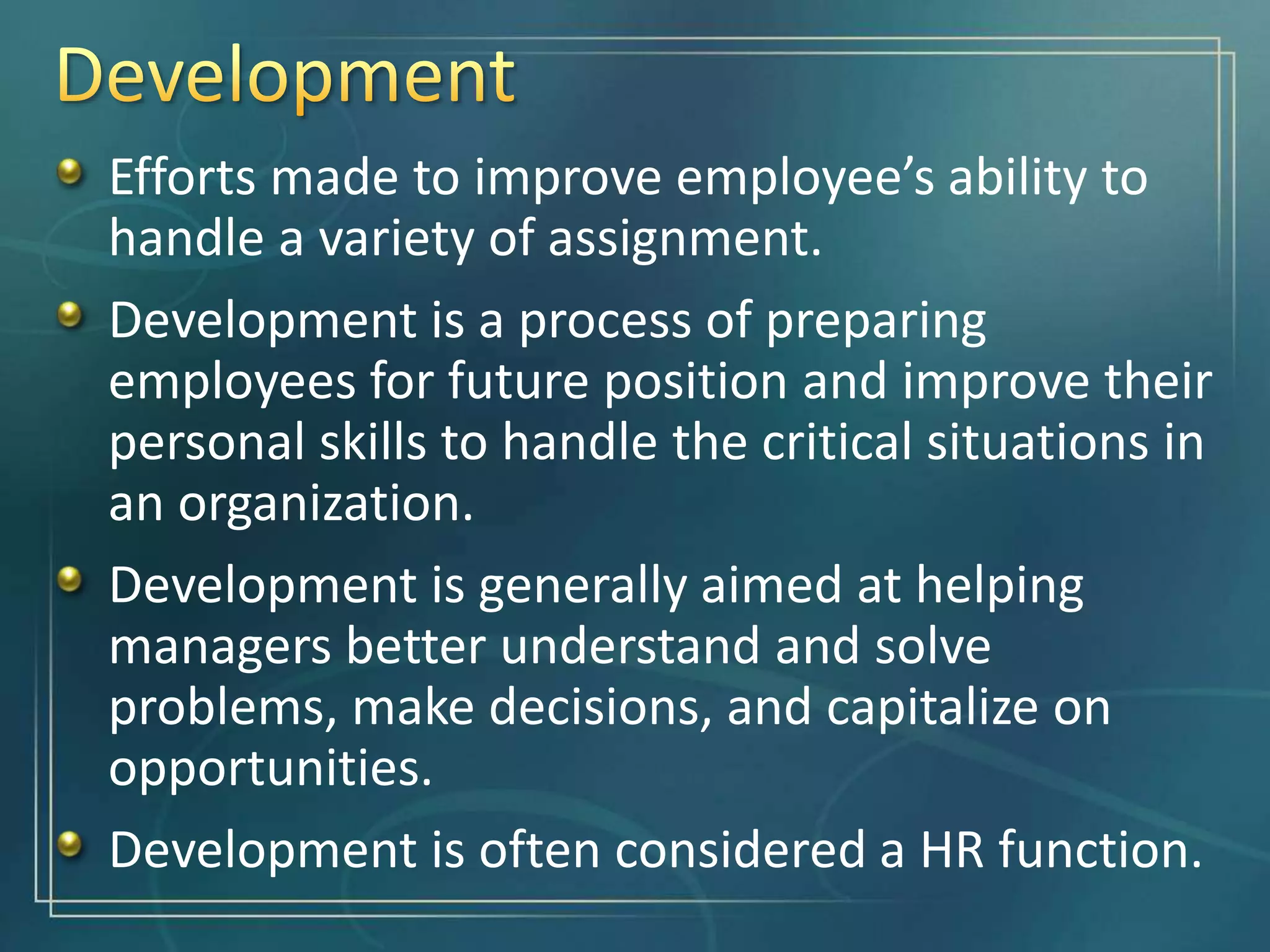 Efforts made to improve employee’s ability to
handle a variety of assignment.
Development is a process of preparing
employees for future position and improve their
personal skills to handle the critical situations in
an organization.
Development is generally aimed at helping
managers better understand and solve
problems, make decisions, and capitalize on
opportunities.
Development is often considered a HR function.
 