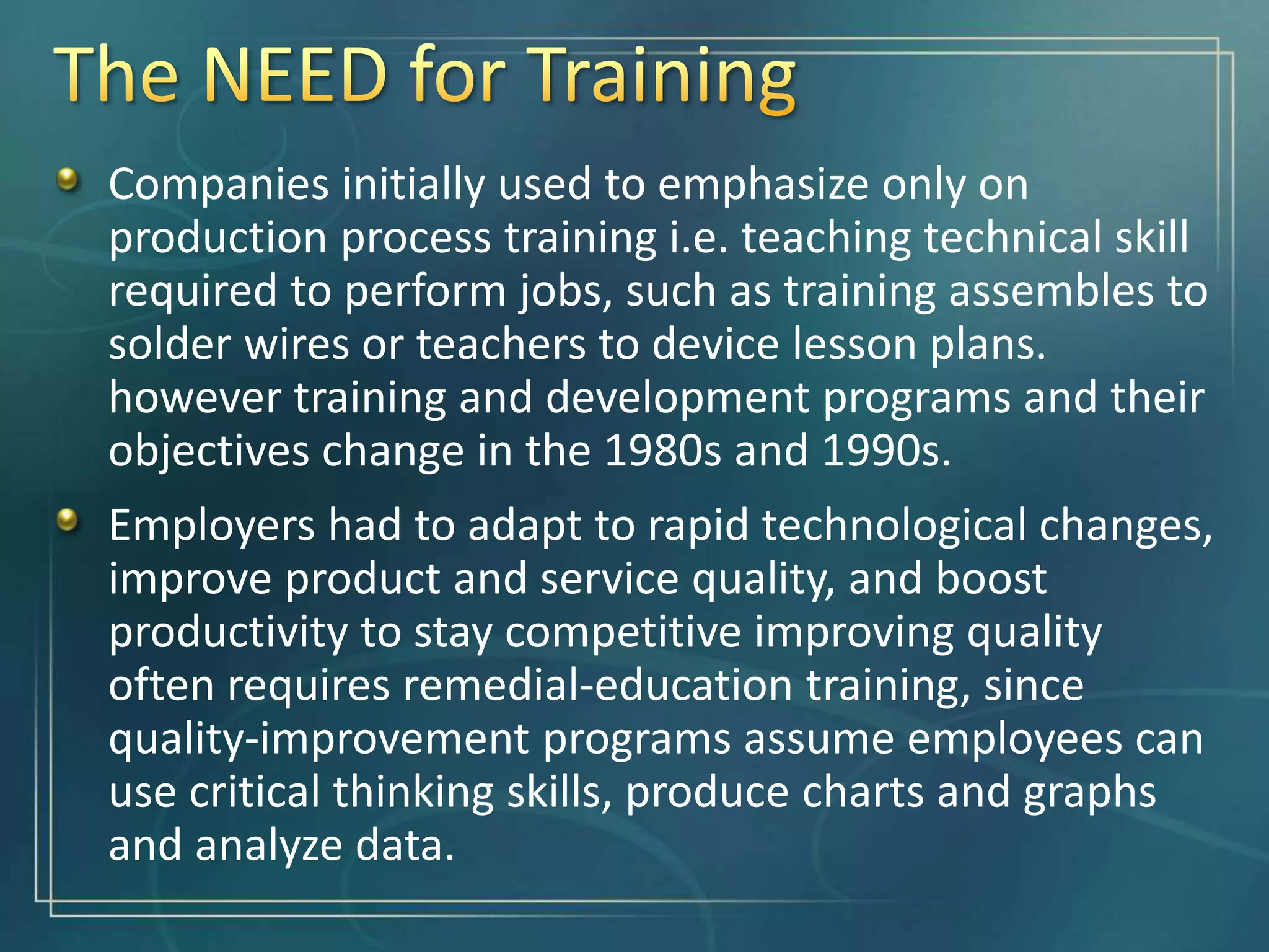 Companies initially used to emphasize only on
production process training i.e. teaching technical skill
required to perform jobs, such as training assembles to
solder wires or teachers to device lesson plans.
however training and development programs and their
objectives change in the 1980s and 1990s.
Employers had to adapt to rapid technological changes,
improve product and service quality, and boost
productivity to stay competitive improving quality
often requires remedial-education training, since
quality-improvement programs assume employees can
use critical thinking skills, produce charts and graphs
and analyze data.
 