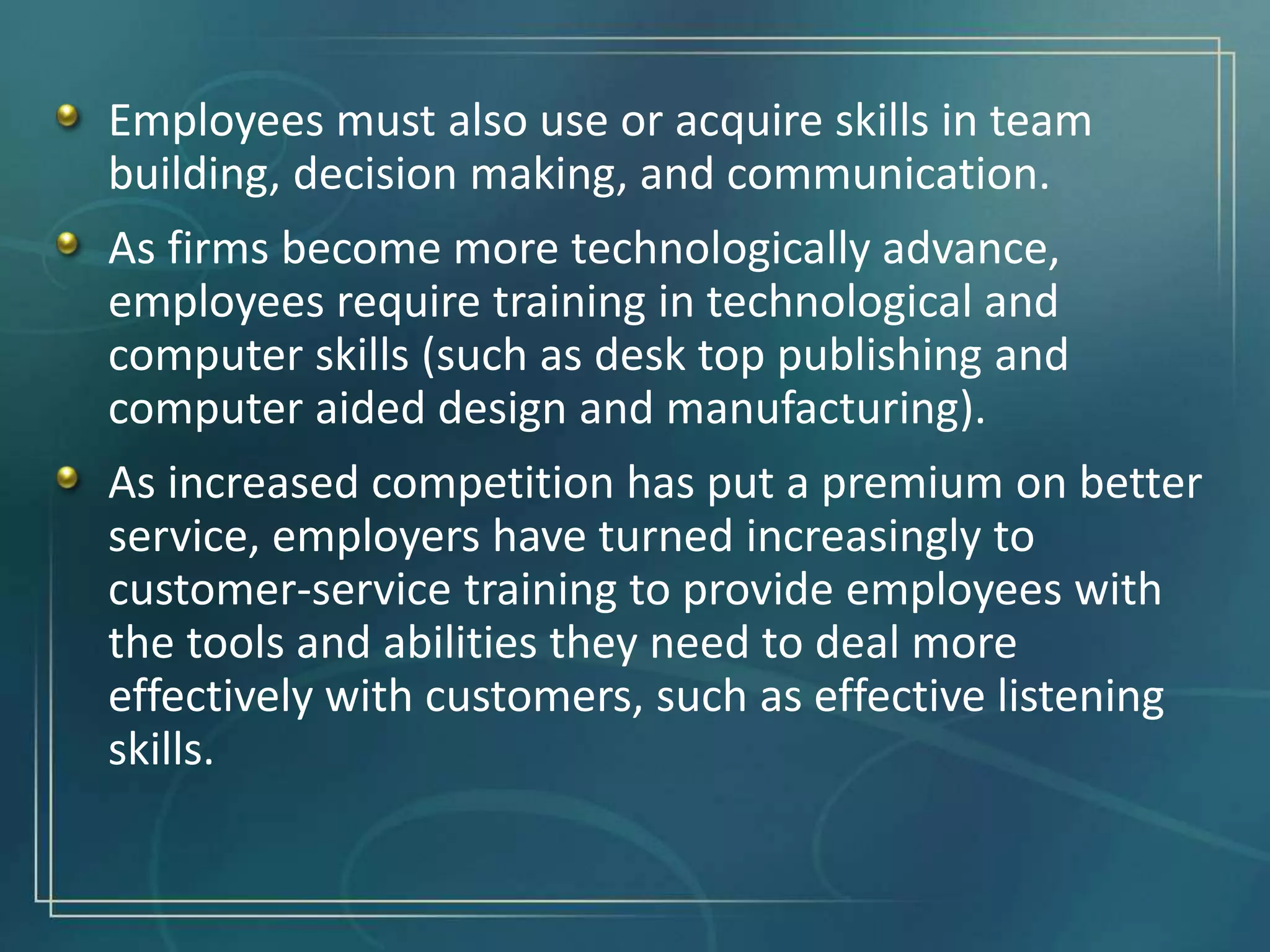 Employees must also use or acquire skills in team
building, decision making, and communication.
As firms become more technologically advance,
employees require training in technological and
computer skills (such as desk top publishing and
computer aided design and manufacturing).
As increased competition has put a premium on better
service, employers have turned increasingly to
customer-service training to provide employees with
the tools and abilities they need to deal more
effectively with customers, such as effective listening
skills.
 