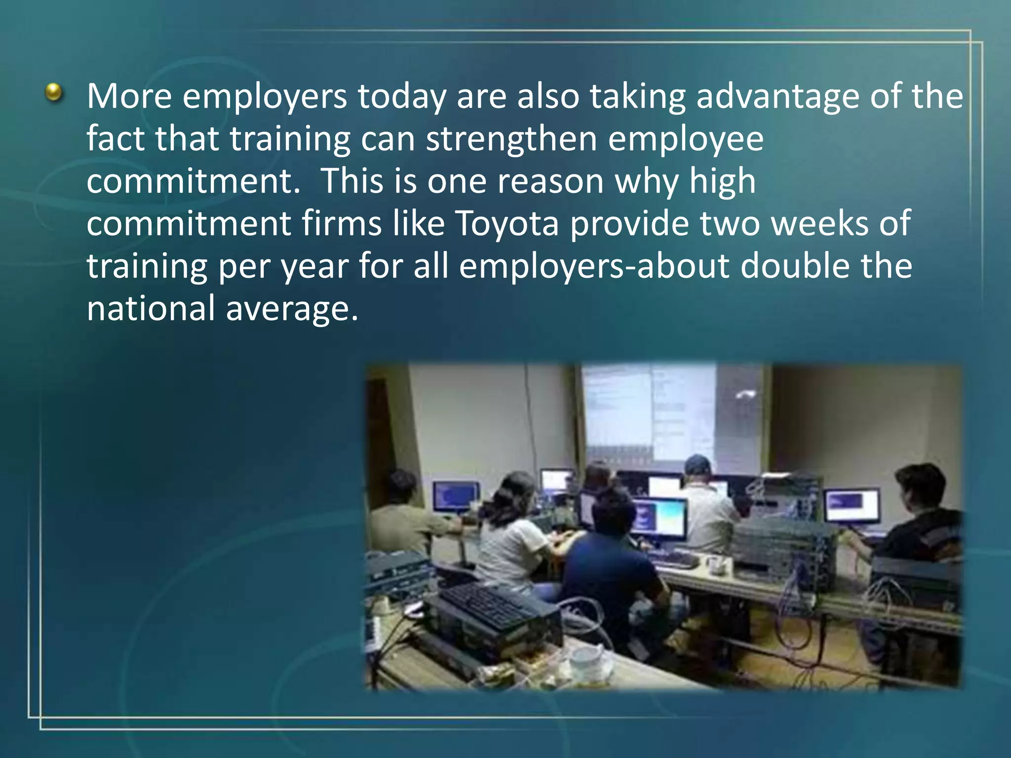 More employers today are also taking advantage of the
fact that training can strengthen employee
commitment. This is one reason why high
commitment firms like Toyota provide two weeks of
training per year for all employers-about double the
national average.
 