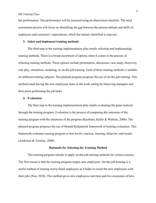 4
HR Training Class
her performance. The performance will be assessed using an observation checklist. The need
assessment process will focus on identifying the gap between the present attitude and skills of
employees and customers’ expectations, which the trainers identified in step one.
3. Select and implement training methods
The third step in the training implementation plan entails selecting and implementing
training methods. There is a broad assortment of options when it comes to the process of
selecting training methods. These options include presentation, discussion, case study, discovery,
role play, simulation, modeling, or on-the-job training. Each of these training methods is suitable
for different training subjects. The planned program proposes the use of on-the-job training. This
method entail having the new employees learn in the work setting by observing managers and
their peers performing the job tasks.
4. Evaluation
The final step in the training implementation plan entails evaluating the gains realized
through the training program. Evaluation is the process of comparing the outcomes of the
training program with the intentions of the program (Kaufman, Keller & Watkins, 2006). The
planned program proposes the use of Donald Kirkpatrick framework of training evaluation. This
framework evaluates training program at four levels; reaction, learning, behavior, and results
(Anderson & Tremlay, 2008).
Rationale for Selecting the Training Method
This training program intends to apply on-the-job training methods for various reasons.
The first reason is that the training program targets new employees. On-the-job training is a
useful method of training newly-hired employees as it helps to orient the new employees with
their jobs (Noe, 2010). This method gives new employees real-time and live awareness of how
 