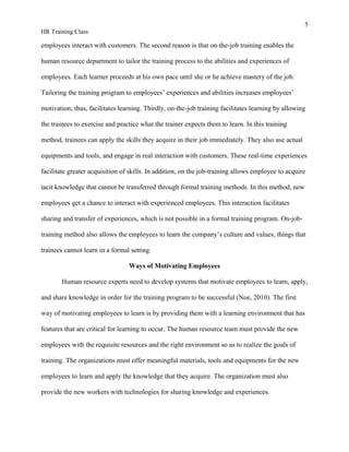 5
HR Training Class
employees interact with customers. The second reason is that on-the-job training enables the
human resource department to tailor the training process to the abilities and experiences of
employees. Each learner proceeds at his own pace until she or he achieve mastery of the job.
Tailoring the training program to employees’ experiences and abilities increases employees’
motivation; thus, facilitates learning. Thirdly, on-the-job training facilitates learning by allowing
the trainees to exercise and practice what the trainer expects them to learn. In this training
method, trainees can apply the skills they acquire in their job immediately. They also use actual
equipments and tools, and engage in real interaction with customers. These real-time experiences
facilitate greater acquisition of skills. In addition, on the job-training allows employee to acquire
tacit knowledge that cannot be transferred through formal training methods. In this method, new
employees get a chance to interact with experienced employees. This interaction facilitates
sharing and transfer of experiences, which is not possible in a formal training program. On-job-
training method also allows the employees to learn the company’s culture and values, things that
trainees cannot learn in a formal setting.
Ways of Motivating Employees
Human resource experts need to develop systems that motivate employees to learn, apply,
and share knowledge in order for the training program to be successful (Noe, 2010). The first
way of motivating employees to learn is by providing them with a learning environment that has
features that are critical for learning to occur. The human resource team must provide the new
employees with the requisite resources and the right environment so as to realize the goals of
training. The organizations must offer meaningful materials, tools and equipments for the new
employees to learn and apply the knowledge that they acquire. The organization must also
provide the new workers with technologies for sharing knowledge and experiences.
 
