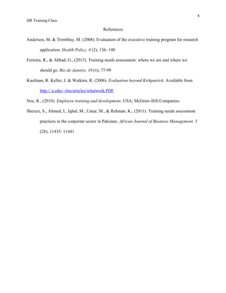 8
HR Training Class
References
Anderson, M. & Tremblay, M. (2008). Evaluation of the executive training program for research
application. Health Policy. 4 (2), 136- 148
Ferreira, R., & Abbad, G., (2013). Training needs assessment: where we are and where we
should go. Rio de Janeiro. 10 (1), 77-99
Kaufman, R. Keller, J. & Watkins, R. (2006). Evaluation beyond Kirkpatrick. Available from
http:// u.edu/~rins/articles/whatwork.PDF
Noe, R., (2010). Employee training and development. USA; McGraw-Hill Companies.
Sherazi, S., Ahmed, I., Iqbal, M., Umar, M., & Rehman, K., (2011). Training needs assessment
practices in the corporate sector in Pakistan. African Journal of Business Management. 5
(28), 11435- 11441
 