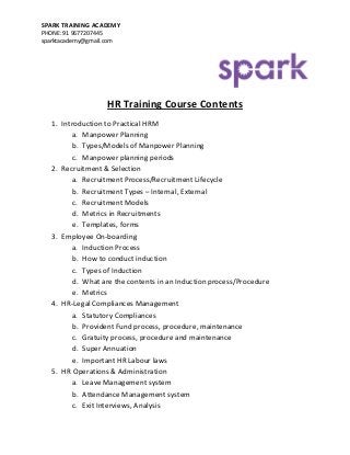 SPARK TRAINING ACADEMY 
PHONE: 91 9677207445 
sparktacademy@gmail.com 
HR Training Course Contents 
1. Introduction to Practical HRM 
a. Manpower Planning 
b. Types/Models of Manpower Planning 
c. Manpower planning periods 
2. Recruitment & Selection 
a. Recruitment Process/Recruitment Lifecycle 
b. Recruitment Types – Internal, External 
c. Recruitment Models 
d. Metrics in Recruitments 
e. Templates, forms 
3. Employee On-boarding 
a. Induction Process 
b. How to conduct induction 
c. Types of Induction 
d. What are the contents in an Induction process/Procedure 
e. Metrics 
4. HR-Legal Compliances Management 
a. Statutory Compliances 
b. Provident Fund process, procedure, maintenance 
c. Gratuity process, procedure and maintenance 
d. Super Annuation 
e. Important HR Labour laws 
5. HR Operations & Administration 
a. Leave Management system 
b. Attendance Management system 
c. Exit Interviews, Analysis  