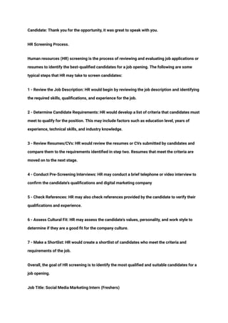 ‭
Candidate: Thank you for the opportunity, it was great to speak with you.‬
‭
HR Screening Process.‬
‭
Human resources (HR) screening is the process of reviewing and evaluating job applications or‬
‭
resumes to identify the best-qualified candidates for a job opening. The following are some‬
‭
typical steps that HR may take to screen candidates:‬
‭
1 - Review the Job Description: HR would begin by reviewing the job description and identifying‬
‭
the required skills, qualifications, and experience for the job.‬
‭
2 - Determine Candidate Requirements: HR would develop a list of criteria that candidates must‬
‭
meet to qualify for the position. This may include factors such as education level, years of‬
‭
experience, technical skills, and industry knowledge.‬
‭
3 - Review Resumes/CVs: HR would review the resumes or CVs submitted by candidates and‬
‭
compare them to the requirements identified in step two. Resumes that meet the criteria are‬
‭
moved on to the next stage.‬
‭
4 - Conduct Pre-Screening Interviews: HR may conduct a brief telephone or video interview to‬
‭
confirm the candidate's qualifications and digital marketing company‬
‭
5 - Check References: HR may also check references provided by the candidate to verify their‬
‭
qualifications and experience.‬
‭
6 - Assess Cultural Fit: HR may assess the candidate's values, personality, and work style to‬
‭
determine if they are a good fit for the company culture.‬
‭
7 - Make a Shortlist: HR would create a shortlist of candidates who meet the criteria and‬
‭
requirements of the job.‬
‭
Overall, the goal of HR screening is to identify the most qualified and suitable candidates for a‬
‭
job opening.‬
‭
Job Title: Social Media Marketing Intern (Freshers)‬
 