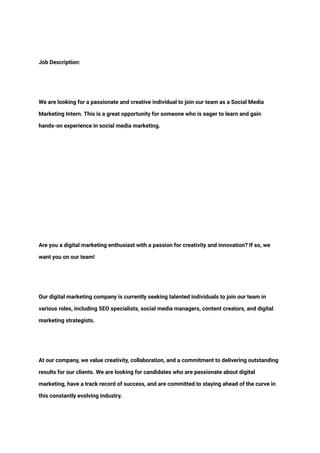 ‭
Job Description:‬
‭
We are looking for a passionate and creative individual to join our team as a Social Media‬
‭
Marketing Intern. This is a great opportunity for someone who is eager to learn and gain‬
‭
hands-on experience in social media marketing.‬
‭
Are you a digital marketing enthusiast with a passion for creativity and innovation? If so, we‬
‭
want you on our team!‬
‭
Our digital marketing company is currently seeking talented individuals to join our team in‬
‭
various roles, including SEO specialists, social media managers, content creators, and digital‬
‭
marketing strategists.‬
‭
At our company, we value creativity, collaboration, and a commitment to delivering outstanding‬
‭
results for our clients. We are looking for candidates who are passionate about digital‬
‭
marketing, have a track record of success, and are committed to staying ahead of the curve in‬
‭
this constantly evolving industry.‬
 