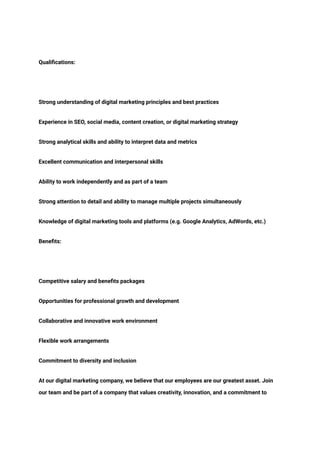 ‭
Qualifications:‬
‭
Strong understanding of digital marketing principles and best practices‬
‭
Experience in SEO, social media, content creation, or digital marketing strategy‬
‭
Strong analytical skills and ability to interpret data and metrics‬
‭
Excellent communication and interpersonal skills‬
‭
Ability to work independently and as part of a team‬
‭
Strong attention to detail and ability to manage multiple projects simultaneously‬
‭
Knowledge of digital marketing tools and platforms (e.g. Google Analytics, AdWords, etc.)‬
‭
Benefits:‬
‭
Competitive salary and benefits packages‬
‭
Opportunities for professional growth and development‬
‭
Collaborative and innovative work environment‬
‭
Flexible work arrangements‬
‭
Commitment to diversity and inclusion‬
‭
At our digital marketing company, we believe that our employees are our greatest asset. Join‬
‭
our team and be part of a company that values creativity, innovation, and a commitment to‬
 
