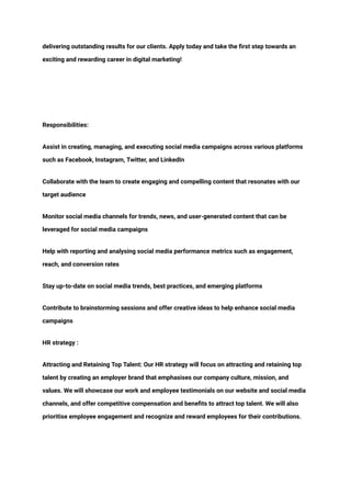 ‭
delivering outstanding results for our clients. Apply today and take the first step towards an‬
‭
exciting and rewarding career in digital marketing!‬
‭
Responsibilities:‬
‭
Assist in creating, managing, and executing social media campaigns across various platforms‬
‭
such as Facebook, Instagram, Twitter, and LinkedIn‬
‭
Collaborate with the team to create engaging and compelling content that resonates with our‬
‭
target audience‬
‭
Monitor social media channels for trends, news, and user-generated content that can be‬
‭
leveraged for social media campaigns‬
‭
Help with reporting and analysing social media performance metrics such as engagement,‬
‭
reach, and conversion rates‬
‭
Stay up-to-date on social media trends, best practices, and emerging platforms‬
‭
Contribute to brainstorming sessions and offer creative ideas to help enhance social media‬
‭
campaigns‬
‭
HR strategy :‬
‭
Attracting and Retaining Top Talent: Our HR strategy will focus on attracting and retaining top‬
‭
talent by creating an employer brand that emphasises our company culture, mission, and‬
‭
values. We will showcase our work and employee testimonials on our website and social media‬
‭
channels, and offer competitive compensation and benefits to attract top talent. We will also‬
‭
prioritise employee engagement and recognize and reward employees for their contributions.‬
 