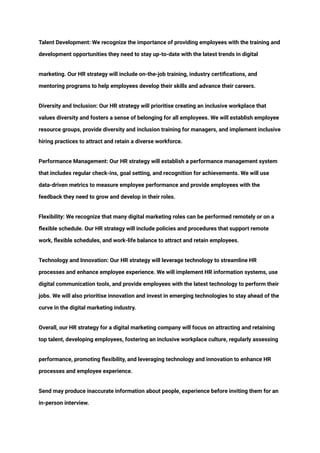 ‭
Talent Development: We recognize the importance of providing employees with the training and‬
‭
development opportunities they need to stay up-to-date with the latest trends in digital‬
‭
marketing. Our HR strategy will include on-the-job training, industry certifications, and‬
‭
mentoring programs to help employees develop their skills and advance their careers.‬
‭
Diversity and Inclusion: Our HR strategy will prioritise creating an inclusive workplace that‬
‭
values diversity and fosters a sense of belonging for all employees. We will establish employee‬
‭
resource groups, provide diversity and inclusion training for managers, and implement inclusive‬
‭
hiring practices to attract and retain a diverse workforce.‬
‭
Performance Management: Our HR strategy will establish a performance management system‬
‭
that includes regular check-ins, goal setting, and recognition for achievements. We will use‬
‭
data-driven metrics to measure employee performance and provide employees with the‬
‭
feedback they need to grow and develop in their roles.‬
‭
Flexibility: We recognize that many digital marketing roles can be performed remotely or on a‬
‭
flexible schedule. Our HR strategy will include policies and procedures that support remote‬
‭
work, flexible schedules, and work-life balance to attract and retain employees.‬
‭
Technology and Innovation: Our HR strategy will leverage technology to streamline HR‬
‭
processes and enhance employee experience. We will implement HR information systems, use‬
‭
digital communication tools, and provide employees with the latest technology to perform their‬
‭
jobs. We will also prioritise innovation and invest in emerging technologies to stay ahead of the‬
‭
curve in the digital marketing industry.‬
‭
Overall, our HR strategy for a digital marketing company will focus on attracting and retaining‬
‭
top talent, developing employees, fostering an inclusive workplace culture, regularly assessing‬
‭
performance, promoting flexibility, and leveraging technology and innovation to enhance HR‬
‭
processes and employee experience.‬
‭
Send may produce inaccurate information about people, experience before inviting them for an‬
‭
in-person interview.‬
 
