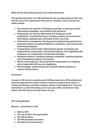 ‭
What are the day-to-day job duties of an HR professional?‬
‭
The specific job duties of an HR professional will vary depending on their role‬
‭
and the size of the organisation they work for. However, some common job‬
‭
duties include:‬
‭
●‬ ‭
Recruitment and selection: Posting job openings, screening resumes,‬
‭
interviewing candidates, and making hiring decisions.‬
‭
●‬ ‭
Onboarding and training: Welcoming new employees to the‬
‭
organisation, providing training on company policies and procedures,‬
‭
and helping employees get acclimated to their new roles.‬
‭
●‬ ‭
Performance management: Developing and implementing performance‬
‭
appraisal systems, providing feedback to employees, and coaching and‬
‭
mentoring employees.‬
‭
●‬ ‭
Compensation and benefits: Administering payroll, developing and‬
‭
implementing compensation and benefit programs, and negotiating with‬
‭
employees on compensation and benefits packages.‬
‭
●‬ ‭
Employee relations: Handling employee complaints, mediating disputes,‬
‭
and investigating employee misconduct.‬
‭
●‬ ‭
HR law and compliance: Ensuring that the organisation is complying‬
‭
with all applicable HR laws and regulations.‬
‭
●‬ ‭
HR technology: Implementing and using HR software systems to‬
‭
improve HR processes.‬
‭
Conclusion‬
‭
A career in HR can be a rewarding and fulfilling experience. HR professionals‬
‭
have the opportunity to make a positive impact on people's lives, work in a‬
‭
variety of industries, and have a positive impact on the bottom line. If you are‬
‭
interested in a career that allows you to use your skills and talents to help‬
‭
others, then HR may be the right career for you.‬
‭
HR Training Module‬
‭
Module 1: Introduction to HR‬
‭
●‬ ‭
What is HR?‬
‭
●‬ ‭
The role of HR in the organisation‬
‭
●‬ ‭
Key HR functions‬
‭
●‬ ‭
The HR department structure‬
‭
●‬ ‭
HR policies and procedures‬
 