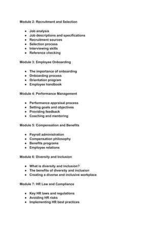 ‭
Module 2: Recruitment and Selection‬
‭
●‬ ‭
Job analysis‬
‭
●‬ ‭
Job descriptions and specifications‬
‭
●‬ ‭
Recruitment sources‬
‭
●‬ ‭
Selection process‬
‭
●‬ ‭
Interviewing skills‬
‭
●‬ ‭
Reference checking‬
‭
Module 3: Employee Onboarding‬
‭
●‬ ‭
The importance of onboarding‬
‭
●‬ ‭
Onboarding process‬
‭
●‬ ‭
Orientation program‬
‭
●‬ ‭
Employee handbook‬
‭
Module 4: Performance Management‬
‭
●‬ ‭
Performance appraisal process‬
‭
●‬ ‭
Setting goals and objectives‬
‭
●‬ ‭
Providing feedback‬
‭
●‬ ‭
Coaching and mentoring‬
‭
Module 5: Compensation and Benefits‬
‭
●‬ ‭
Payroll administration‬
‭
●‬ ‭
Compensation philosophy‬
‭
●‬ ‭
Benefits programs‬
‭
●‬ ‭
Employee relations‬
‭
Module 6: Diversity and Inclusion‬
‭
●‬ ‭
What is diversity and inclusion?‬
‭
●‬ ‭
The benefits of diversity and inclusion‬
‭
●‬ ‭
Creating a diverse and inclusive workplace‬
‭
Module 7: HR Law and Compliance‬
‭
●‬ ‭
Key HR laws and regulations‬
‭
●‬ ‭
Avoiding HR risks‬
‭
●‬ ‭
Implementing HR best practices‬
 
