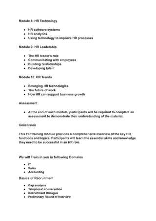 ‭
Module 8: HR Technology‬
‭
●‬ ‭
HR software systems‬
‭
●‬ ‭
HR analytics‬
‭
●‬ ‭
Using technology to improve HR processes‬
‭
Module 9: HR Leadership‬
‭
●‬ ‭
The HR leader's role‬
‭
●‬ ‭
Communicating with employees‬
‭
●‬ ‭
Building relationships‬
‭
●‬ ‭
Developing talent‬
‭
Module 10: HR Trends‬
‭
●‬ ‭
Emerging HR technologies‬
‭
●‬ ‭
The future of work‬
‭
●‬ ‭
How HR can support business growth‬
‭
Assessment‬
‭
●‬ ‭
At the end of each module, participants will be required to complete an‬
‭
assessment to demonstrate their understanding of the material.‬
‭
Conclusion‬
‭
This HR training module provides a comprehensive overview of the key HR‬
‭
functions and topics. Participants will learn the essential skills and knowledge‬
‭
they need to be successful in an HR role.‬
‭
We will Train in you in following Domains‬
‭
●‬ ‭
IT‬
‭
●‬ ‭
Sales‬
‭
●‬ ‭
Accounting‬
‭
Basics of Recruitment‬
‭
●‬ ‭
Gap analysis‬
‭
●‬ ‭
Telephonic conversation‬
‭
●‬ ‭
Recruitment Dialogue‬
‭
●‬ ‭
Preliminary Round of Interview‬
 