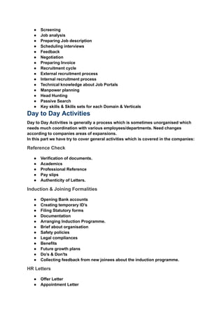 ‭
●‬ ‭
Screening‬
‭
●‬ ‭
Job analysis‬
‭
●‬ ‭
Preparing Job description‬
‭
●‬ ‭
Scheduling interviews‬
‭
●‬ ‭
Feedback‬
‭
●‬ ‭
Negotiation‬
‭
●‬ ‭
Preparing Invoice‬
‭
●‬ ‭
Recruitment cycle‬
‭
●‬ ‭
External recruitment process‬
‭
●‬ ‭
Internal recruitment process‬
‭
●‬ ‭
Technical knowledge about Job Portals‬
‭
●‬ ‭
Manpower planning‬
‭
●‬ ‭
Head Hunting‬
‭
●‬ ‭
Passive Search‬
‭
●‬ ‭
Key skills & Skills sets for each Domain & Verticals‬
‭
Day to Day Activities‬
‭
Day to Day Activities is generally a process which is sometimes unorganised which‬
‭
needs much coordination with various employees/departments. Need changes‬
‭
according to companies areas of expansions.‬
‭
In this part we have try to cover general activities which is covered in the companies:‬
‭
Reference Check‬
‭
●‬ ‭
Verification of documents.‬
‭
●‬ ‭
Academics‬
‭
●‬ ‭
Professional Reference‬
‭
●‬ ‭
Pay slips‬
‭
●‬ ‭
Authenticity of Letters.‬
‭
Induction & Joining Formalities‬
‭
●‬ ‭
Opening Bank accounts‬
‭
●‬ ‭
Creating temporary ID’s‬
‭
●‬ ‭
Filing Statutory forms‬
‭
●‬ ‭
Documentation‬
‭
●‬ ‭
Arranging Induction Programme.‬
‭
●‬ ‭
Brief about organisation‬
‭
●‬ ‭
Safety policies‬
‭
●‬ ‭
Legal compliances‬
‭
●‬ ‭
Benefits‬
‭
●‬ ‭
Future growth plans‬
‭
●‬ ‭
Do’s & Don'ts‬
‭
●‬ ‭
Collecting feedback from new joinees about the induction programme.‬
‭
HR Letters‬
‭
●‬ ‭
Offer Letter‬
‭
●‬ ‭
Appointment Letter‬
 