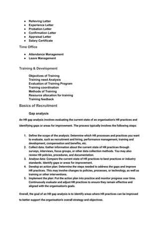‭
●‬ ‭
Relieving Letter‬
‭
●‬ ‭
Experience Letter‬
‭
●‬ ‭
Probation Letter‬
‭
●‬ ‭
Confirmation Letter‬
‭
●‬ ‭
Appraisal Letter‬
‭
●‬ ‭
Salary Certificate‬
‭
Time Office‬
‭
●‬ ‭
Attendance Management‬
‭
●‬ ‭
Leave Management‬
‭
Training & Development‬
‭
Objectives of Training‬
‭
Training need Analysis‬
‭
Evaluation of Training Program‬
‭
Training coordination‬
‭
Methods of Training‬
‭
Resource allocation for training‬
‭
Training feedback‬
‭
Basics of Recruitment‬
‭
Gap analysis‬
‭
An HR gap analysis involves evaluating the current state of an organisation's HR practices and‬
‭
identifying gaps or areas for improvement. The process typically involves the following steps:‬
‭
1.‬ ‭
Define the scope of the analysis: Determine which HR processes and practices you want‬
‭
to evaluate, such as recruitment and hiring, performance management, training and‬
‭
development, compensation and benefits, etc.‬
‭
2.‬ ‭
Collect data: Gather information about the current state of HR practices through‬
‭
surveys, interviews, focus groups, or other data collection methods. You may also‬
‭
review HR policies, procedures, and documentation.‬
‭
3.‬ ‭
Analyse data: Compare the current state of HR practices to best practices or industry‬
‭
standards. Identify gaps or areas for improvement.‬
‭
4.‬ ‭
Develop an action plan: Determine the steps needed to address the gaps and improve‬
‭
HR practices. This may involve changes to policies, processes, or technology, as well as‬
‭
training or other interventions.‬
‭
5.‬ ‭
Implement the plan: Put the action plan into practice and monitor progress over time.‬
‭
Continuously evaluate and adjust HR practices to ensure they remain effective and‬
‭
aligned with the organisation's goals.‬
‭
Overall, the goal of an HR gap analysis is to identify areas where HR practices can be improved‬
‭
to better support the organisation's overall strategy and objectives.‬
 