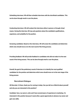 ‭
Scheduling interviews: HR will then schedule interviews with the shortlisted candidates. This‬
‭
can be done through email or over the phone.‬
‭
Conducting interviews: HR will conduct the interviews either in person or through virtual‬
‭
means. During the interview, HR may ask questions about the candidate's qualifications,‬
‭
experience, and suitability for the position.‬
‭
Screening candidates: Based on the interviews, HR will screen the candidates and determine‬
‭
which ones should move on to the next round of the hiring process.‬
‭
Providing feedback: HR will provide feedback to candidates who did not make it to the next‬
‭
round of the hiring process. This can be done through email or over the phone.‬
‭
Overall, the goal of the preliminary round of interview is to identify the most qualified‬
‭
candidates for the position and determine which ones should move on to the next stage of the‬
‭
hiring process‬
‭
Recruitment Dialogue‬
‭
HR Recruiter: Hi there, thank you for coming in today. Can you tell me a little bit about yourself‬
‭
and why you are interested in this position?‬
‭
Candidate: Sure, my name is John and I have several years of experience in marketing. I'm‬
‭
interested in this position because it seems like a great opportunity to advance my career and‬
‭
gain new skills.‬
 