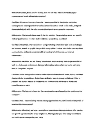 ‭
HR Recruiter: Great, thank you for sharing. Can you tell me a little bit more about your‬
‭
experience and how it relates to the position?‬
‭
Candidate: Of course. In my previous role, I was responsible for developing marketing‬
‭
campaigns and creating content for various channels such as email, social media, and print. I‬
‭
also worked closely with the sales team to identify and target potential customers.‬
‭
HR Recruiter: That sounds like a great fit for this position. Can you tell me about any specific‬
‭
skills or qualifications you have that would make you a strong candidate?‬
‭
Candidate: Absolutely. I have experience using marketing automation tools such as Hubspot‬
‭
and Marketo, as well as graphic design skills using Adobe Creative Suite. I also have excellent‬
‭
communication skills and am comfortable presenting to both internal and external‬
‭
stakeholders.‬
‭
HR Recruiter: Excellent. We are looking for someone who is a strong team player and able to‬
‭
work in a fast-paced environment. Can you tell me about a time when you had to work on a‬
‭
team to complete a project?‬
‭
Candidate: Sure, in my previous role we had a tight deadline to launch a new product. I worked‬
‭
closely with the product team, design team, and sales team to ensure we had everything in‬
‭
place for the launch. We had to collaborate and communicate effectively to make sure‬
‭
everything was on track.‬
‭
HR Recruiter: That's great to hear. Are there any questions you have about the position or the‬
‭
company?‬
‭
Candidate: Yes, I was wondering if there are any opportunities for professional development or‬
‭
growth within the company?‬
‭
HR Recruiter: Absolutely, we have a strong focus on employee development and offer training‬
‭
and growth opportunities for all our employees. Thank you for your time today, we will be in‬
‭
touch with you soon regarding next steps.‬
 