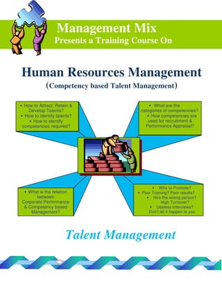 Management Mix
                 Presents a Training Course On


Human Resources Management
            (Competency based Talent Management)
• How to Attract, Retain &                • What are the
    Develop Talents?                  categories of competencies?
• How to identify talents?               • How competencies are
    • How to identify                    used for recruitment &
 competencies required?                 Performance Appraisal?




                                            • Who to Promote?
  • What is the relation             • Poor Training? Poor results?
        between                          • Hire the wrong person?
 Corporate Performance                           High Turnover?
  & Competency based                       • Useless Interviews?
     Management?                          Don’t let it happen to you




                      Talent Management
 