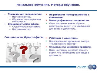 Начальное обучение. Методы обучения.


•   Технические специалисты:      Не работают непосредственно с
     – Наставничество.             клиентами.
     – Обучение по программам     Монопрофильные специалисты.
       импортеров.
•   Специалисты Бэк-офиса:        Один наставник может обучить
     – Студенческая программа.     практически всему, что необходимо
     – Наставничество.             для ввода в должность.



Специалисты Фронт-офиса:  Работают с клиентами.
                                  Неоправданные временные потери.
                                   «Человеческий фактор»
                                  Специалисты широкого профиля.
                                  Один наставник не может обучить
                                   всему, что необходимо для ввода в
                                   должность.
 
