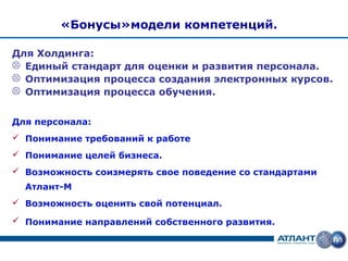 «Бонусы»модели компетенций.

Для Холдинга:
 Единый стандарт для оценки и развития персонала.
 Оптимизация процесса создания электронных курсов.
 Оптимизация процесса обучения.


Для персонала:
 Понимание требований к работе
 Понимание целей бизнеса.
 Возможность соизмерять свое поведение со стандартами
  Атлант-М
 Возможность оценить свой потенциал.

 Понимание направлений собственного развития.
 