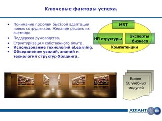 Ключевые факторы успеха.


•   Понимание проблем быстрой адаптации             ИБТ
    новых сотрудников. Желание решать их
    системно.
•   Поддержка руководства.                               Эксперты
                                         HR структуры
•   Структуризация собственного опыта.
                                                          бизнеса
•   Использование технологий eLearning.          Компетенции
•   Объединение усилий, знаний и
    технологий структур Холдинга.




                                                        Более
                                                      50 учебных
                                                       модулей
 
