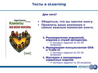 Тесты в eLearning


     Для чего?

  • Убедиться, что вы прочли книгу.
  • Привлечь ваше внимание к
    самым важным моментам книги.


     1. Руководителям отделений,
        отделов и служб автоцентра.
        – 5 тестовых заданий по 25-30
          вопросов.
     1. Менеджерам-консультантам ОПА
        и Trade-in
        – 2 тестовых задания по 25-30
          вопросов
     1. Мастерам и менеджерам
        сервисных отделов
        – 4 тестовых задания по 30 вопросов
 