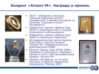 Холдинг «Атлант-М». Награды и премии.


      •   2010 – победитель конкурса
          «Лучший кадровый проект»
          проведенном в рамках конкурсов по
          качеству «Сделано в Санкт-
          Петербурге».
      •   Победитель премии «Работа Года
          2010» в номинации АЗС и станции
          технического обслуживания
      •   Победитель премии «Работа Года
          2009» в номинации Транспорт.
      •   Исследовательский центр портала
          SuperJob.ru признал Холдинг
          «Атлант-М» «Привлекательным
          работодателем 2008»
      •   Премия «Бренд года/ EFFIE-2008».
          Призером в номинации «Торговые
          центры и сети» стал автомобильный
          холдинг «Атлант-М».
      •   Премия «HR-бренд» за лучшую
          политику в области управления
          персоналом, Москва, 2007
 