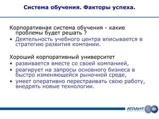 Система обучения. Факторы успеха.


Корпоративная система обучения - какие
  проблемы будет решать ?
• Деятельность учебного центра вписывается в
  стратегию развития компании.

Хороший корпоративный университет
• развивается вместе со своей компанией,
• реагирует на запросы основного бизнеса в
  быстро изменяющейся рыночной среде,
• умеет оперативно перестраивать свою работу,
  внедрять новые технологии.
 