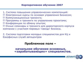 Корпоративное обучение 2007


1. Система повышения управленческих компетенций:
 Электронные курсы по основам управления бизнесом;
 Коммуникационные тренинги;
 Программы и тренинги по управлению проектами;
 Конференции по обмену опытом;
 Очные семинары и тренинги для директорского корпуса
компании с участием мировых «звезд» бизнеса.

2. Система подготовки молодых специалистов для КЦ и
бэкофисных служб автоцентров

                Проблемное поле –
        начальное обучение основных,
        «зарабатывающих» специалистов.
 