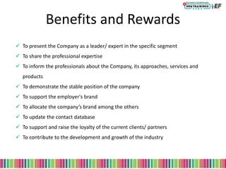 Benefits and Rewards
 To present the Company as a leader/ expert in the specific segment
 To share the professional expertise
 To inform the professionals about the Company, its approaches, services and
products
 To demonstrate the stable position of the company
 To support the employer's brand
 To allocate the company’s brand among the others
 To update the contact database
 To support and raise the loyalty of the current clients/ partners
 To contribute to the development and growth of the industry
 