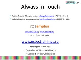 Always in Touch
 Natalya Tolstaya, Managing partner, tolstaya@amplua.ru, +7 (968) 917 1045
 Ludmila Boguleva, Managing partner, boguleva@amplua.ru, +7 (968) 917 1050
www.expo.trainings.ru
Meeting you in Moscow:
 September 30th 2014, Digital October
 October 1-2nd 2014, Crocus Expo
www.amplua.ru; www.trainings.ru
Tel: +7 (495) 699 2712
 