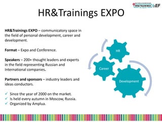 HR&Trainings EXPO
Development
Career
HR
HR&Trainings EXPO – communicatory space in
the field of personal development, career and
development.
Format – Expo and Conference.
Speakers – 200+ thought leaders and experts
in the field representing Russian and
International companies.
Partners and sponsors – industry leaders and
ideas conductors.
 Since the year of 2000 on the market.
 Is held every autumn in Moscow, Russia.
 Organized by Amplua.
 