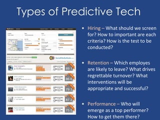 Types of Predictive Tech
• Hiring – What should we screen
for? How to important are each
criteria? How is the test to be
conducted?
• Retention – Which employes
are likely to leave? What drives
regrettable turnover? What
interventions will be
appropriate and successful?
• Performance – Who will
emerge as a top performer?
How to get them there?
 