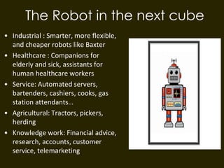 The Robot in the next cube
• Industrial : Smarter, more flexible,
and cheaper robots like Baxter
• Healthcare : Companions for
elderly and sick, assistants for
human healthcare workers
• Service: Automated servers,
bartenders, cashiers, cooks, gas
station attendants…
• Agricultural: Tractors, pickers,
herding
• Knowledge work: Financial advice,
research, accounts, customer
service, telemarketing
 