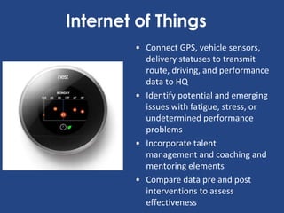 Internet of Things
• Connect GPS, vehicle sensors,
delivery statuses to transmit
route, driving, and performance
data to HQ
• Identify potential and emerging
issues with fatigue, stress, or
undetermined performance
problems
• Incorporate talent
management and coaching and
mentoring elements
• Compare data pre and post
interventions to assess
effectiveness
 