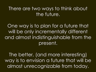 There are two ways to think about
the future.
One way is to plan for a future that
will be only incrementally different
and almost indistinguishable from the
present.
The better, (and more interesting)
way is to envision a future that will be
almost unrecognizable from today.
 