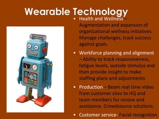 Wearable Technology
• Health and Wellness –
Augmentation and expansion of
organizational wellness initiatives.
Manage challenges, track success
against goals.
• Workforce planning and alignment
– Ability to track responsiveness,
fatigue levels, outside stimulus and
then provide insight to make
staffing plans and adjustments
• Production – Beam real time video
from customer sites to HQ and
team members for review and
assistance. Crowdsource solutions.
• Customer service- Facial recognition
 
