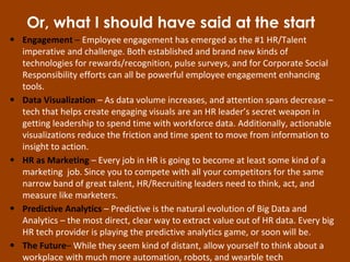 • Engagement – Employee engagement has emerged as the #1 HR/Talent
imperative and challenge. Both established and brand new kinds of
technologies for rewards/recognition, pulse surveys, and for Corporate Social
Responsibility efforts can all be powerful employee engagement enhancing
tools.
• Data Visualization – As data volume increases, and attention spans decrease –
tech that helps create engaging visuals are an HR leader’s secret weapon in
getting leadership to spend time with workforce data. Additionally, actionable
visualizations reduce the friction and time spent to move from information to
insight to action.
• HR as Marketing – Every job in HR is going to become at least some kind of a
marketing job. Since you to compete with all your competitors for the same
narrow band of great talent, HR/Recruiting leaders need to think, act, and
measure like marketers.
• Predictive Analytics – Predictive is the natural evolution of Big Data and
Analytics – the most direct, clear way to extract value out of HR data. Every big
HR tech provider is playing the predictive analytics game, or soon will be.
• The Future– While they seem kind of distant, allow yourself to think about a
workplace with much more automation, robots, and wearble tech
Or, what I should have said at the start
 