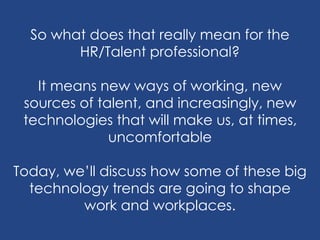 So what does that really mean for the
HR/Talent professional?
It means new ways of working, new
sources of talent, and increasingly, new
technologies that will make us, at times,
uncomfortable
Today, we’ll discuss how some of these big
technology trends are going to shape
work and workplaces.
 