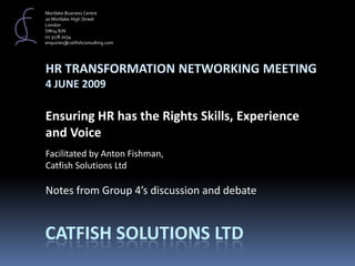 Mortlake Business Centre 20 Mortlake High Street London SW14 8JN 02 3178 2034 enquiries@catfishconsulting.com HR TRANSFORMATION NETWORKING MEETING 4 JUNE 2009 Ensuring HR has the Rights Skills, Experience  and Voice Facilitated by Anton Fishman,  Catfish Solutions Ltd   Notes from Group 4’s discussion and debate   Catfish Solutions Ltd 