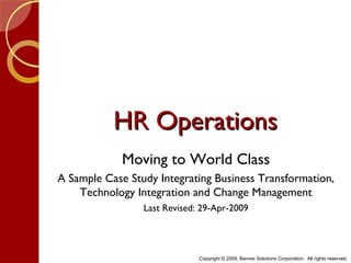HR Operations
             Moving to World Class
A Sample Case Study Integrating Business Transformation,
    Technology Integration and Change Management
                 Last Revised: 29-Apr-2009




                              Copyright © 2009, Banner Solutions Corporation. All rights reserved.
 
