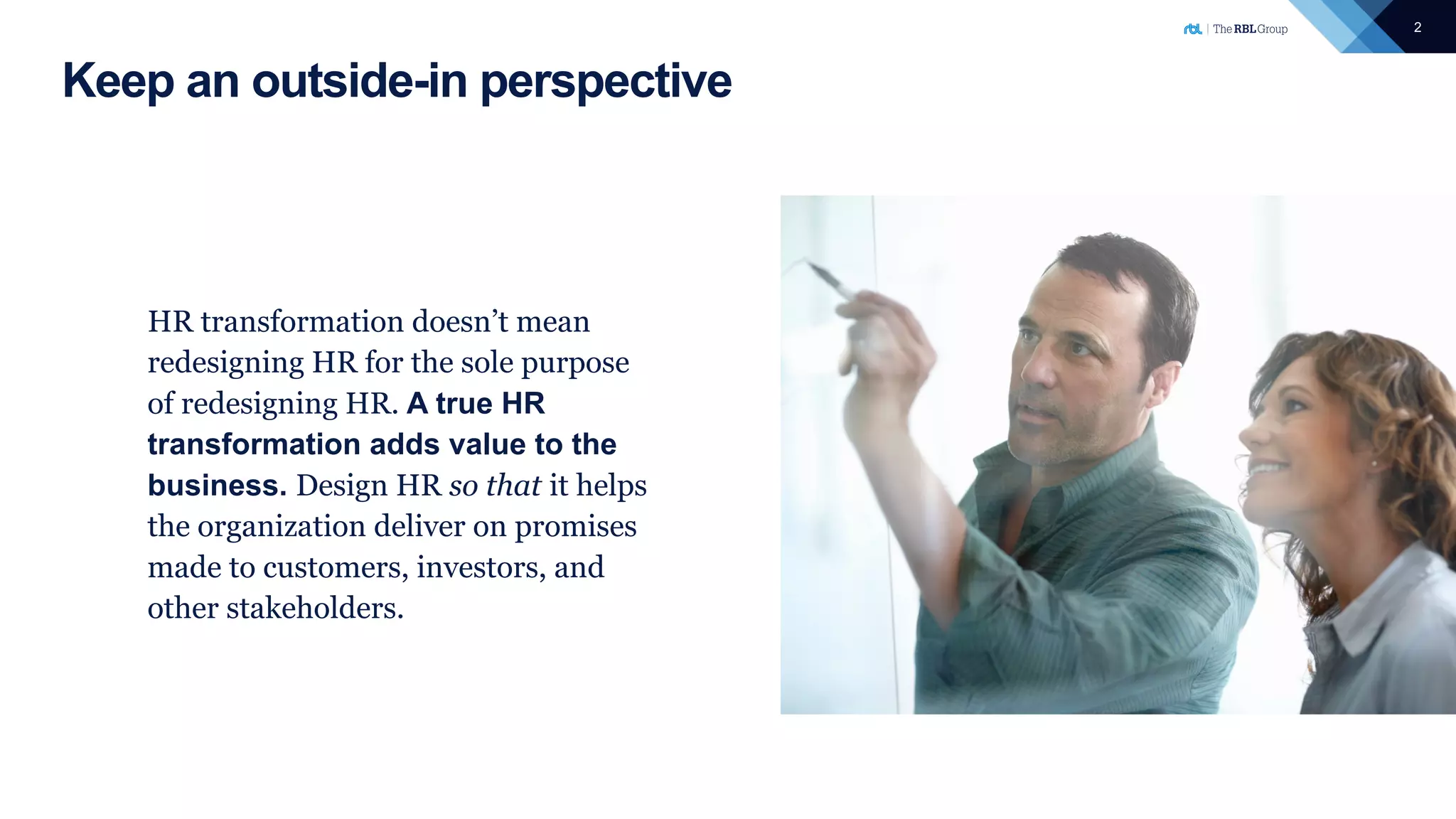 2
Keep an outside-in perspective
HR transformation doesn’t mean
redesigning HR for the sole purpose
of redesigning HR. A true HR
transformation adds value to the
business. Design HR so that it helps
the organization deliver on promises
made to customers, investors, and
other stakeholders.
 