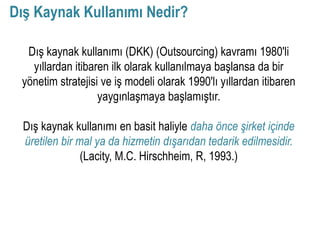 Dış Kaynak Kullanımı Nedir?

  Dış kaynak kullanımı (DKK) (Outsourcing) kavramı 1980'li
   yıllardan itibaren ilk olarak kullanılmaya başlansa da bir
 yönetim stratejisi ve iş modeli olarak 1990'lı yıllardan itibaren
                   yaygınlaşmaya başlamıştır.

  Dış kaynak kullanımı en basit haliyle daha önce şirket içinde
  üretilen bir mal ya da hizmetin dışarıdan tedarik edilmesidir.
                (Lacity, M.C. Hirschheim, R, 1993.)
 